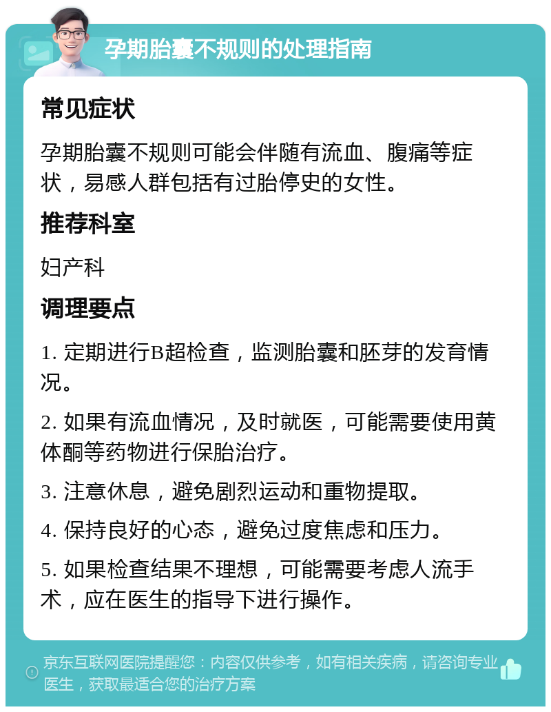 孕期胎囊不规则的处理指南 常见症状 孕期胎囊不规则可能会伴随有流血、腹痛等症状，易感人群包括有过胎停史的女性。 推荐科室 妇产科 调理要点 1. 定期进行B超检查，监测胎囊和胚芽的发育情况。 2. 如果有流血情况，及时就医，可能需要使用黄体酮等药物进行保胎治疗。 3. 注意休息，避免剧烈运动和重物提取。 4. 保持良好的心态，避免过度焦虑和压力。 5. 如果检查结果不理想，可能需要考虑人流手术，应在医生的指导下进行操作。