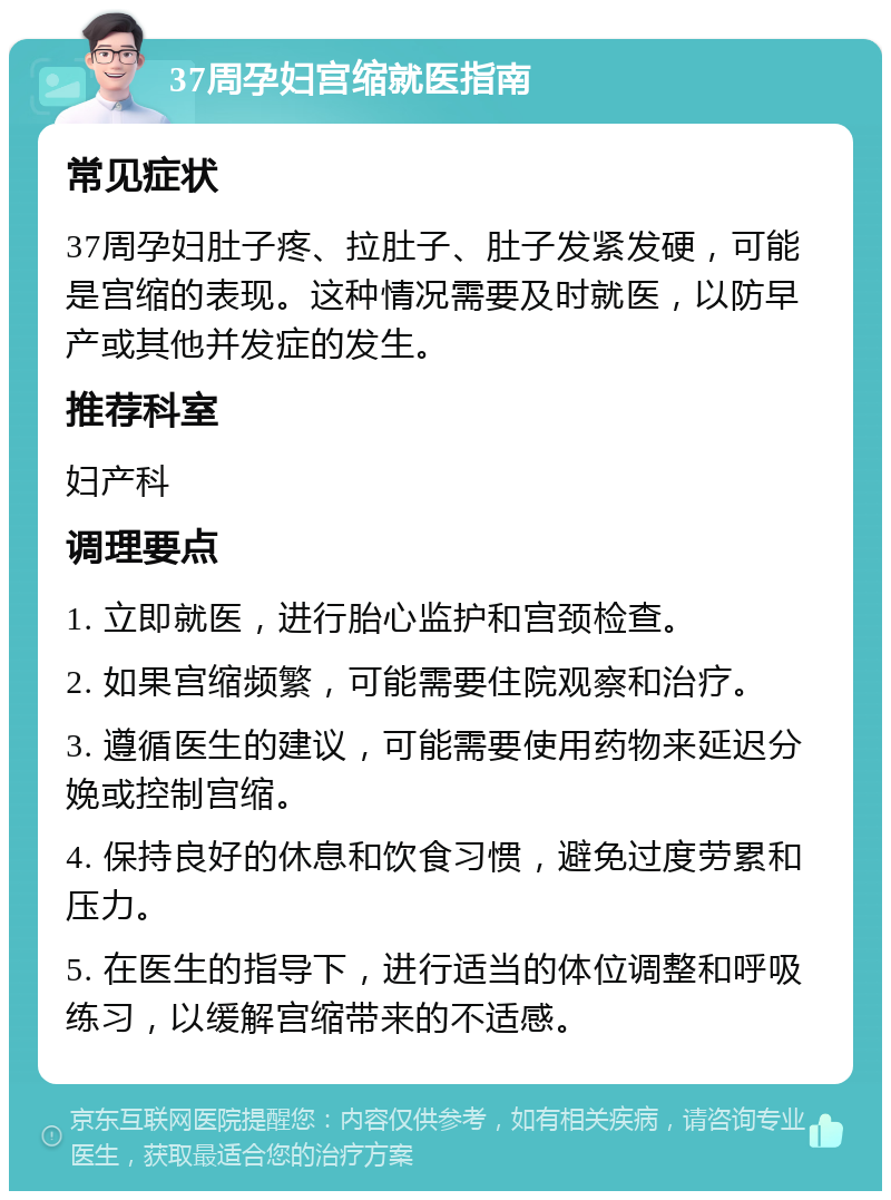 37周孕妇宫缩就医指南 常见症状 37周孕妇肚子疼、拉肚子、肚子发紧发硬，可能是宫缩的表现。这种情况需要及时就医，以防早产或其他并发症的发生。 推荐科室 妇产科 调理要点 1. 立即就医，进行胎心监护和宫颈检查。 2. 如果宫缩频繁，可能需要住院观察和治疗。 3. 遵循医生的建议，可能需要使用药物来延迟分娩或控制宫缩。 4. 保持良好的休息和饮食习惯，避免过度劳累和压力。 5. 在医生的指导下，进行适当的体位调整和呼吸练习，以缓解宫缩带来的不适感。