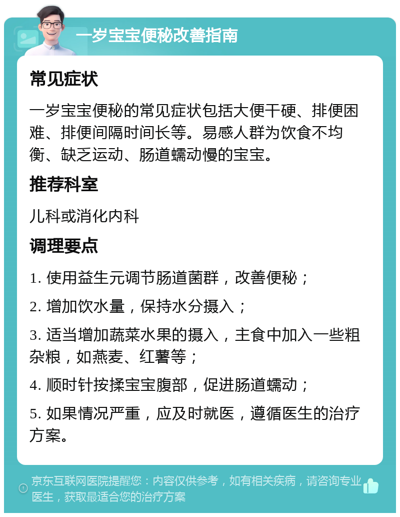 一岁宝宝便秘改善指南 常见症状 一岁宝宝便秘的常见症状包括大便干硬、排便困难、排便间隔时间长等。易感人群为饮食不均衡、缺乏运动、肠道蠕动慢的宝宝。 推荐科室 儿科或消化内科 调理要点 1. 使用益生元调节肠道菌群，改善便秘； 2. 增加饮水量，保持水分摄入； 3. 适当增加蔬菜水果的摄入，主食中加入一些粗杂粮，如燕麦、红薯等； 4. 顺时针按揉宝宝腹部，促进肠道蠕动； 5. 如果情况严重，应及时就医，遵循医生的治疗方案。