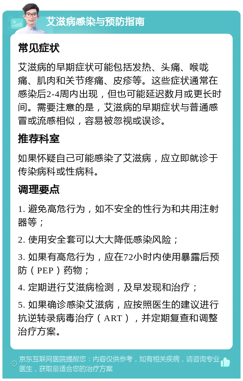 艾滋病感染与预防指南 常见症状 艾滋病的早期症状可能包括发热、头痛、喉咙痛、肌肉和关节疼痛、皮疹等。这些症状通常在感染后2-4周内出现，但也可能延迟数月或更长时间。需要注意的是，艾滋病的早期症状与普通感冒或流感相似，容易被忽视或误诊。 推荐科室 如果怀疑自己可能感染了艾滋病，应立即就诊于传染病科或性病科。 调理要点 1. 避免高危行为，如不安全的性行为和共用注射器等； 2. 使用安全套可以大大降低感染风险； 3. 如果有高危行为，应在72小时内使用暴露后预防（PEP）药物； 4. 定期进行艾滋病检测，及早发现和治疗； 5. 如果确诊感染艾滋病，应按照医生的建议进行抗逆转录病毒治疗（ART），并定期复查和调整治疗方案。