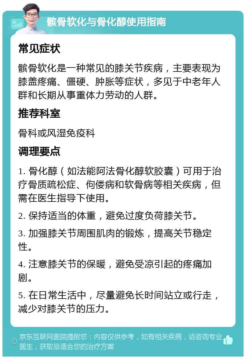 髌骨软化与骨化醇使用指南 常见症状 髌骨软化是一种常见的膝关节疾病，主要表现为膝盖疼痛、僵硬、肿胀等症状，多见于中老年人群和长期从事重体力劳动的人群。 推荐科室 骨科或风湿免疫科 调理要点 1. 骨化醇（如法能阿法骨化醇软胶囊）可用于治疗骨质疏松症、佝偻病和软骨病等相关疾病，但需在医生指导下使用。 2. 保持适当的体重，避免过度负荷膝关节。 3. 加强膝关节周围肌肉的锻炼，提高关节稳定性。 4. 注意膝关节的保暖，避免受凉引起的疼痛加剧。 5. 在日常生活中，尽量避免长时间站立或行走，减少对膝关节的压力。