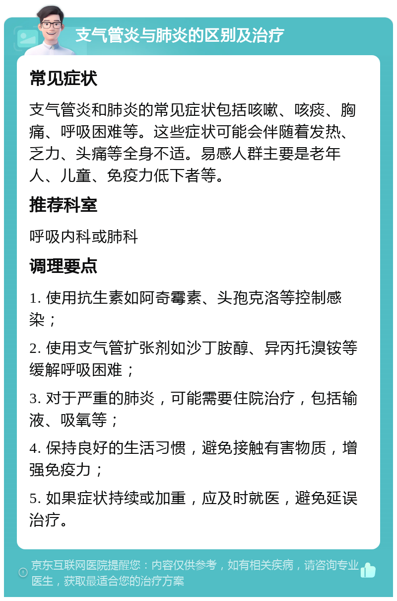 支气管炎与肺炎的区别及治疗 常见症状 支气管炎和肺炎的常见症状包括咳嗽、咳痰、胸痛、呼吸困难等。这些症状可能会伴随着发热、乏力、头痛等全身不适。易感人群主要是老年人、儿童、免疫力低下者等。 推荐科室 呼吸内科或肺科 调理要点 1. 使用抗生素如阿奇霉素、头孢克洛等控制感染； 2. 使用支气管扩张剂如沙丁胺醇、异丙托溴铵等缓解呼吸困难； 3. 对于严重的肺炎，可能需要住院治疗，包括输液、吸氧等； 4. 保持良好的生活习惯，避免接触有害物质，增强免疫力； 5. 如果症状持续或加重，应及时就医，避免延误治疗。