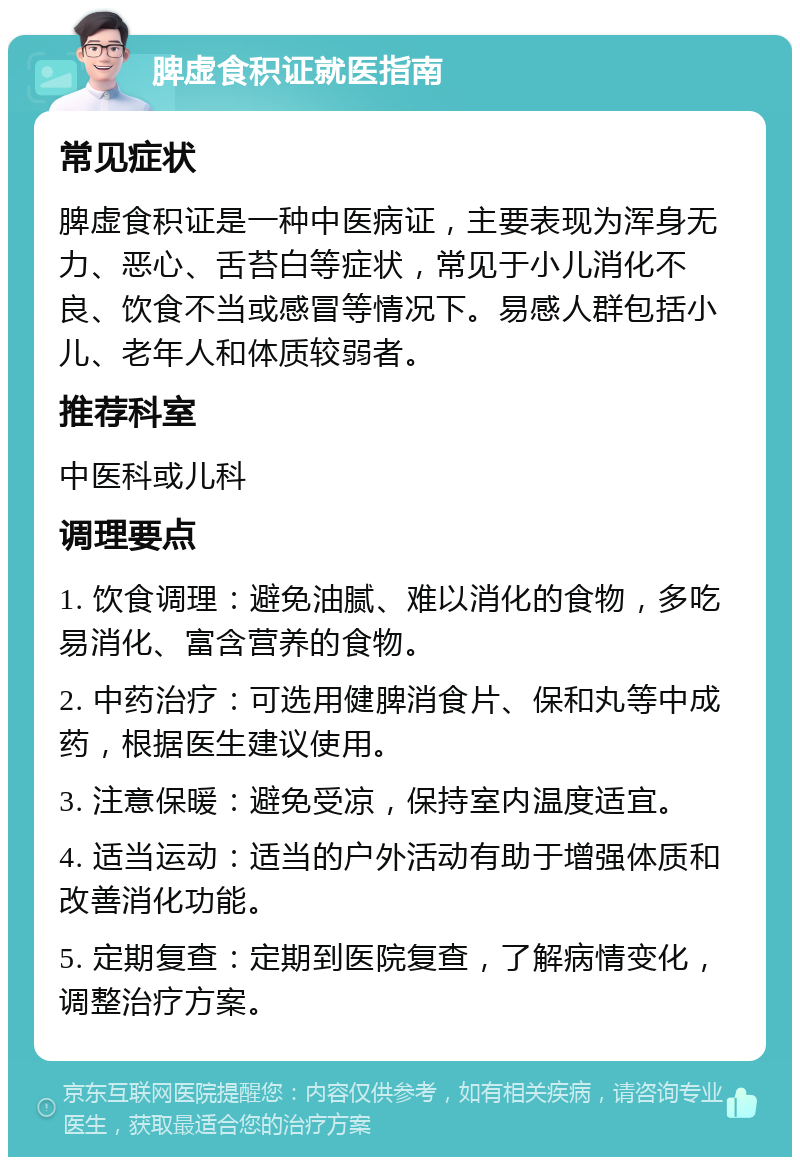 脾虚食积证就医指南 常见症状 脾虚食积证是一种中医病证，主要表现为浑身无力、恶心、舌苔白等症状，常见于小儿消化不良、饮食不当或感冒等情况下。易感人群包括小儿、老年人和体质较弱者。 推荐科室 中医科或儿科 调理要点 1. 饮食调理：避免油腻、难以消化的食物，多吃易消化、富含营养的食物。 2. 中药治疗：可选用健脾消食片、保和丸等中成药，根据医生建议使用。 3. 注意保暖：避免受凉，保持室内温度适宜。 4. 适当运动：适当的户外活动有助于增强体质和改善消化功能。 5. 定期复查：定期到医院复查，了解病情变化，调整治疗方案。