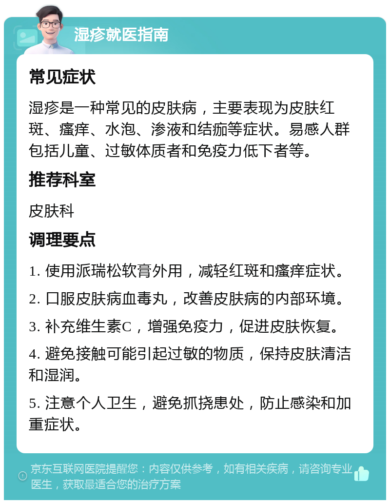 湿疹就医指南 常见症状 湿疹是一种常见的皮肤病，主要表现为皮肤红斑、瘙痒、水泡、渗液和结痂等症状。易感人群包括儿童、过敏体质者和免疫力低下者等。 推荐科室 皮肤科 调理要点 1. 使用派瑞松软膏外用，减轻红斑和瘙痒症状。 2. 口服皮肤病血毒丸，改善皮肤病的内部环境。 3. 补充维生素C，增强免疫力，促进皮肤恢复。 4. 避免接触可能引起过敏的物质，保持皮肤清洁和湿润。 5. 注意个人卫生，避免抓挠患处，防止感染和加重症状。