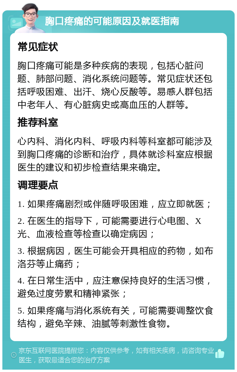 胸口疼痛的可能原因及就医指南 常见症状 胸口疼痛可能是多种疾病的表现，包括心脏问题、肺部问题、消化系统问题等。常见症状还包括呼吸困难、出汗、烧心反酸等。易感人群包括中老年人、有心脏病史或高血压的人群等。 推荐科室 心内科、消化内科、呼吸内科等科室都可能涉及到胸口疼痛的诊断和治疗，具体就诊科室应根据医生的建议和初步检查结果来确定。 调理要点 1. 如果疼痛剧烈或伴随呼吸困难，应立即就医； 2. 在医生的指导下，可能需要进行心电图、X光、血液检查等检查以确定病因； 3. 根据病因，医生可能会开具相应的药物，如布洛芬等止痛药； 4. 在日常生活中，应注意保持良好的生活习惯，避免过度劳累和精神紧张； 5. 如果疼痛与消化系统有关，可能需要调整饮食结构，避免辛辣、油腻等刺激性食物。