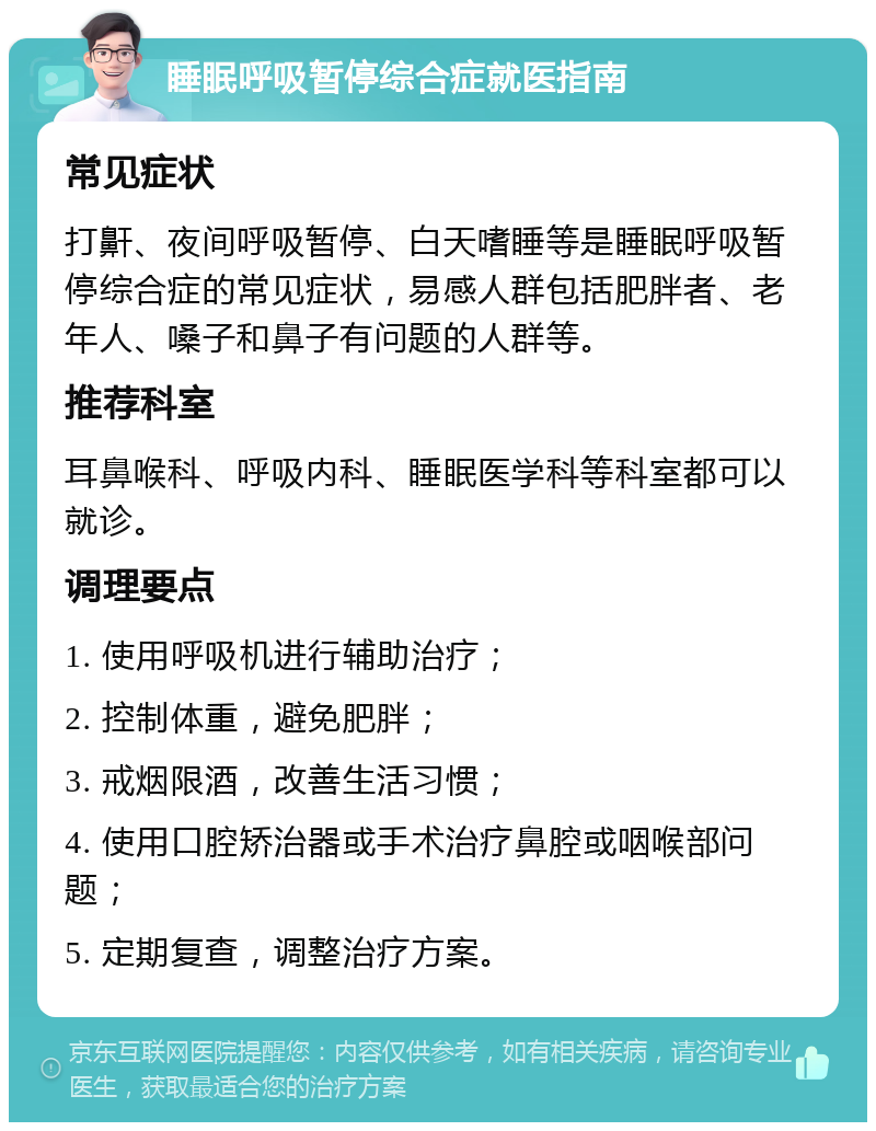 睡眠呼吸暂停综合症就医指南 常见症状 打鼾、夜间呼吸暂停、白天嗜睡等是睡眠呼吸暂停综合症的常见症状，易感人群包括肥胖者、老年人、嗓子和鼻子有问题的人群等。 推荐科室 耳鼻喉科、呼吸内科、睡眠医学科等科室都可以就诊。 调理要点 1. 使用呼吸机进行辅助治疗； 2. 控制体重，避免肥胖； 3. 戒烟限酒，改善生活习惯； 4. 使用口腔矫治器或手术治疗鼻腔或咽喉部问题； 5. 定期复查，调整治疗方案。