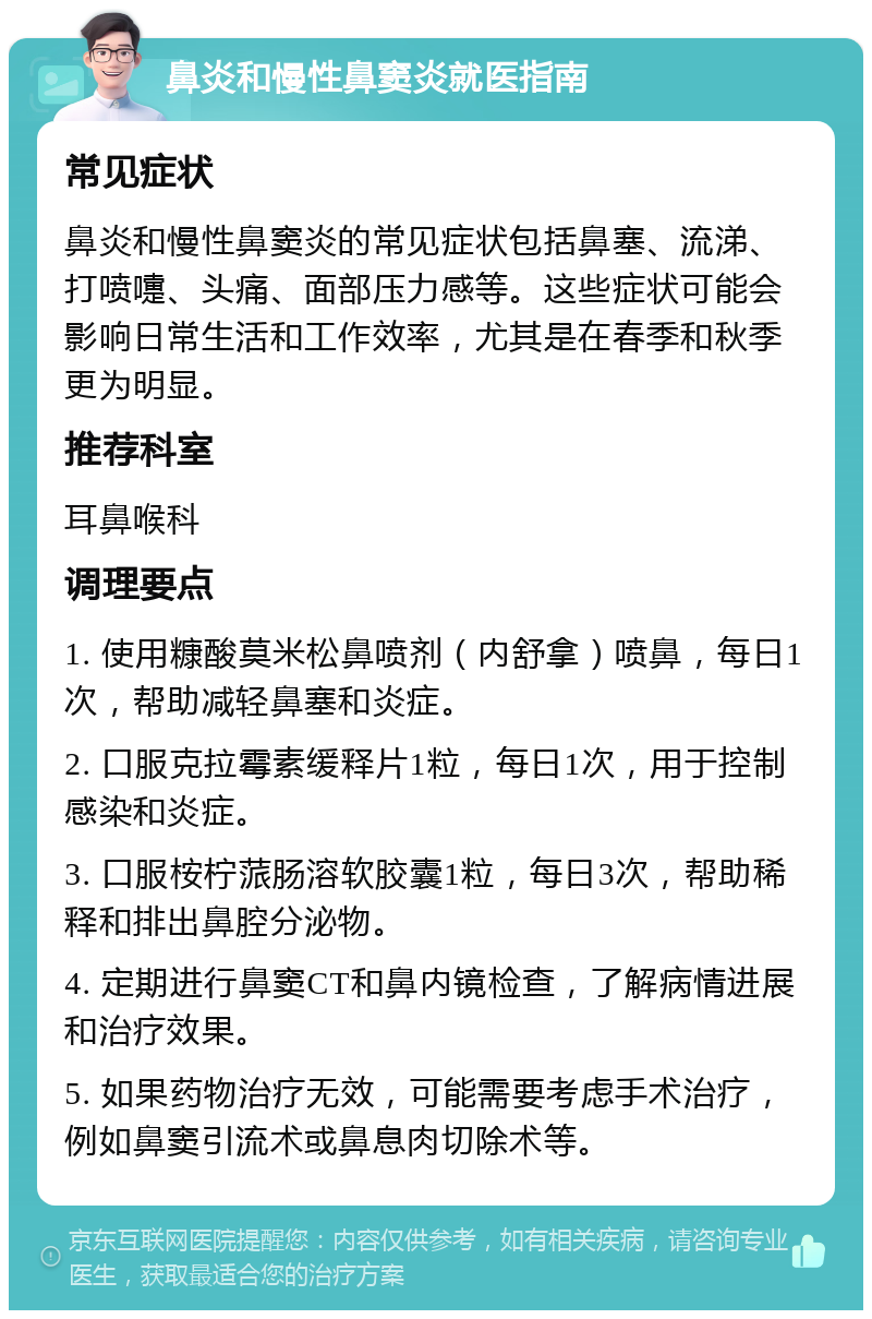 鼻炎和慢性鼻窦炎就医指南 常见症状 鼻炎和慢性鼻窦炎的常见症状包括鼻塞、流涕、打喷嚏、头痛、面部压力感等。这些症状可能会影响日常生活和工作效率，尤其是在春季和秋季更为明显。 推荐科室 耳鼻喉科 调理要点 1. 使用糠酸莫米松鼻喷剂（内舒拿）喷鼻，每日1次，帮助减轻鼻塞和炎症。 2. 口服克拉霉素缓释片1粒，每日1次，用于控制感染和炎症。 3. 口服桉柠蒎肠溶软胶囊1粒，每日3次，帮助稀释和排出鼻腔分泌物。 4. 定期进行鼻窦CT和鼻内镜检查，了解病情进展和治疗效果。 5. 如果药物治疗无效，可能需要考虑手术治疗，例如鼻窦引流术或鼻息肉切除术等。