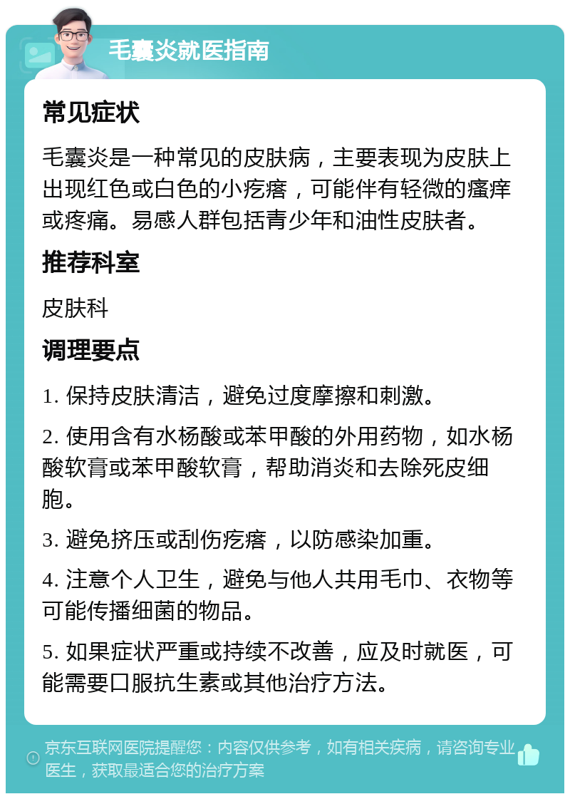 毛囊炎就医指南 常见症状 毛囊炎是一种常见的皮肤病，主要表现为皮肤上出现红色或白色的小疙瘩，可能伴有轻微的瘙痒或疼痛。易感人群包括青少年和油性皮肤者。 推荐科室 皮肤科 调理要点 1. 保持皮肤清洁，避免过度摩擦和刺激。 2. 使用含有水杨酸或苯甲酸的外用药物，如水杨酸软膏或苯甲酸软膏，帮助消炎和去除死皮细胞。 3. 避免挤压或刮伤疙瘩，以防感染加重。 4. 注意个人卫生，避免与他人共用毛巾、衣物等可能传播细菌的物品。 5. 如果症状严重或持续不改善，应及时就医，可能需要口服抗生素或其他治疗方法。