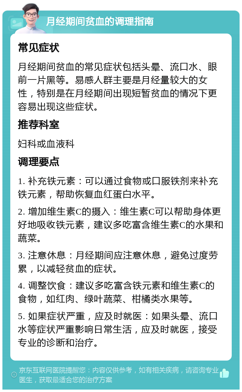 月经期间贫血的调理指南 常见症状 月经期间贫血的常见症状包括头晕、流口水、眼前一片黑等。易感人群主要是月经量较大的女性，特别是在月经期间出现短暂贫血的情况下更容易出现这些症状。 推荐科室 妇科或血液科 调理要点 1. 补充铁元素：可以通过食物或口服铁剂来补充铁元素，帮助恢复血红蛋白水平。 2. 增加维生素C的摄入：维生素C可以帮助身体更好地吸收铁元素，建议多吃富含维生素C的水果和蔬菜。 3. 注意休息：月经期间应注意休息，避免过度劳累，以减轻贫血的症状。 4. 调整饮食：建议多吃富含铁元素和维生素C的食物，如红肉、绿叶蔬菜、柑橘类水果等。 5. 如果症状严重，应及时就医：如果头晕、流口水等症状严重影响日常生活，应及时就医，接受专业的诊断和治疗。