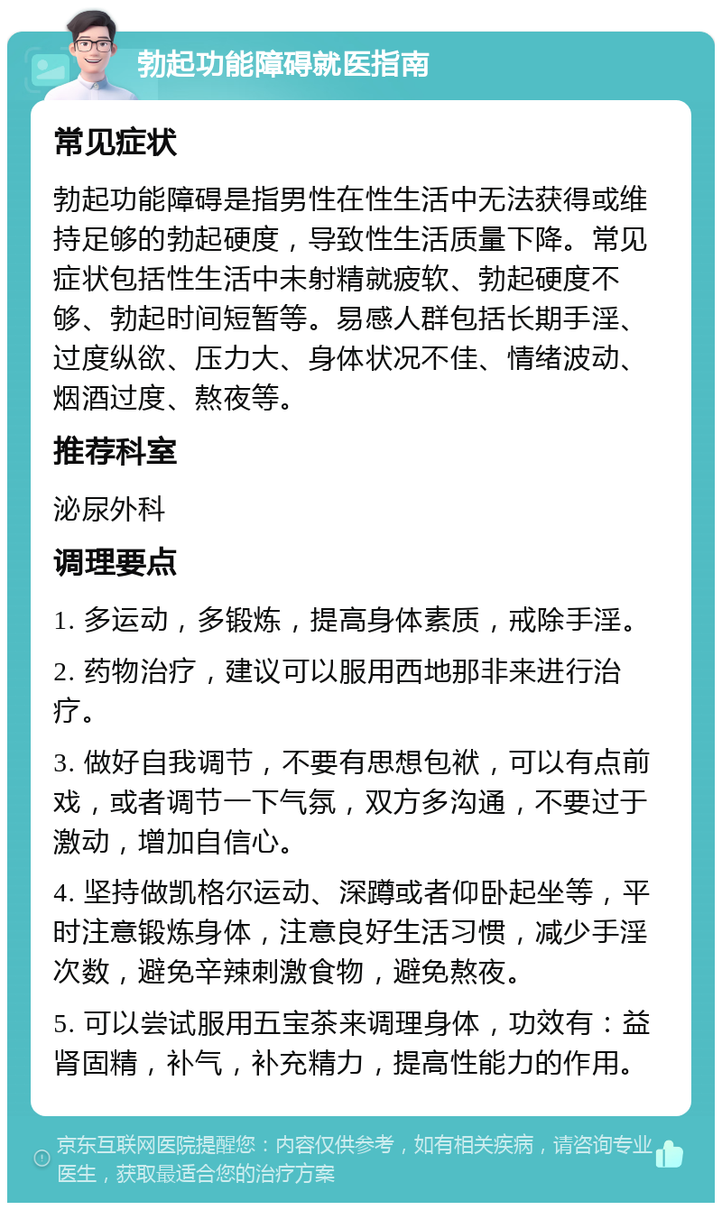 勃起功能障碍就医指南 常见症状 勃起功能障碍是指男性在性生活中无法获得或维持足够的勃起硬度，导致性生活质量下降。常见症状包括性生活中未射精就疲软、勃起硬度不够、勃起时间短暂等。易感人群包括长期手淫、过度纵欲、压力大、身体状况不佳、情绪波动、烟酒过度、熬夜等。 推荐科室 泌尿外科 调理要点 1. 多运动，多锻炼，提高身体素质，戒除手淫。 2. 药物治疗，建议可以服用西地那非来进行治疗。 3. 做好自我调节，不要有思想包袱，可以有点前戏，或者调节一下气氛，双方多沟通，不要过于激动，增加自信心。 4. 坚持做凯格尔运动、深蹲或者仰卧起坐等，平时注意锻炼身体，注意良好生活习惯，减少手淫次数，避免辛辣刺激食物，避免熬夜。 5. 可以尝试服用五宝茶来调理身体，功效有：益肾固精，补气，补充精力，提高性能力的作用。