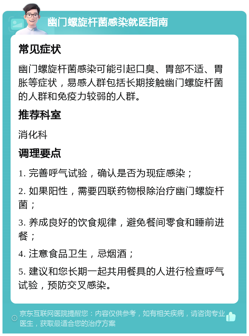 幽门螺旋杆菌感染就医指南 常见症状 幽门螺旋杆菌感染可能引起口臭、胃部不适、胃胀等症状，易感人群包括长期接触幽门螺旋杆菌的人群和免疫力较弱的人群。 推荐科室 消化科 调理要点 1. 完善呼气试验，确认是否为现症感染； 2. 如果阳性，需要四联药物根除治疗幽门螺旋杆菌； 3. 养成良好的饮食规律，避免餐间零食和睡前进餐； 4. 注意食品卫生，忌烟酒； 5. 建议和您长期一起共用餐具的人进行检查呼气试验，预防交叉感染。