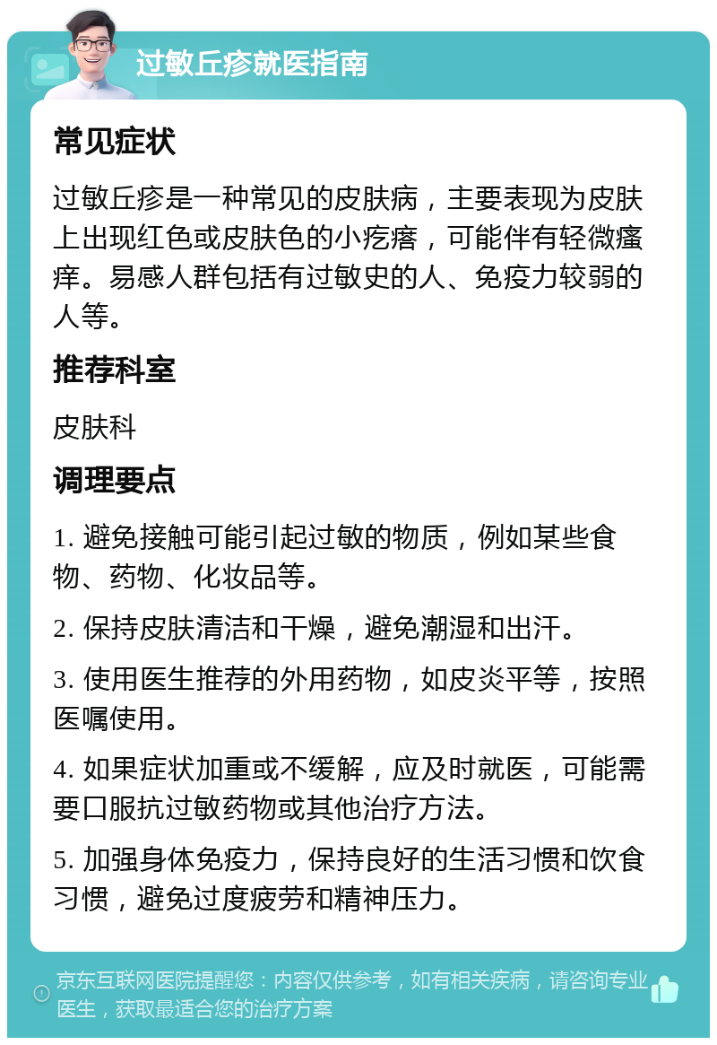 过敏丘疹就医指南 常见症状 过敏丘疹是一种常见的皮肤病，主要表现为皮肤上出现红色或皮肤色的小疙瘩，可能伴有轻微瘙痒。易感人群包括有过敏史的人、免疫力较弱的人等。 推荐科室 皮肤科 调理要点 1. 避免接触可能引起过敏的物质，例如某些食物、药物、化妆品等。 2. 保持皮肤清洁和干燥，避免潮湿和出汗。 3. 使用医生推荐的外用药物，如皮炎平等，按照医嘱使用。 4. 如果症状加重或不缓解，应及时就医，可能需要口服抗过敏药物或其他治疗方法。 5. 加强身体免疫力，保持良好的生活习惯和饮食习惯，避免过度疲劳和精神压力。