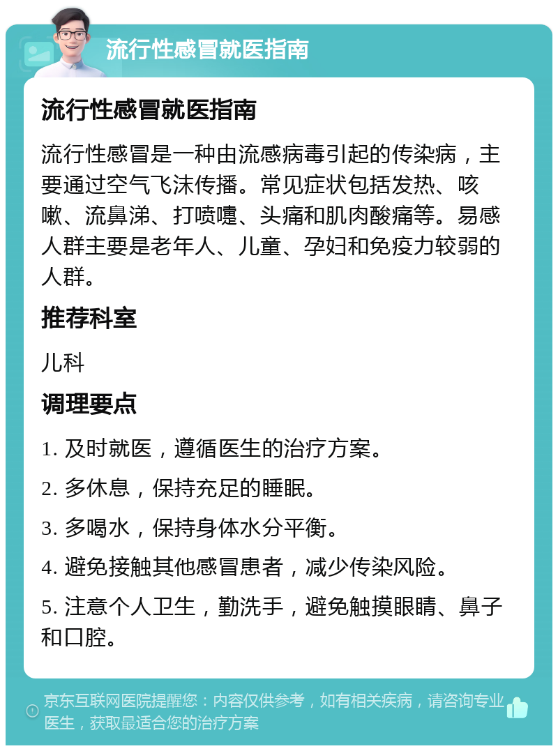 流行性感冒就医指南 流行性感冒就医指南 流行性感冒是一种由流感病毒引起的传染病，主要通过空气飞沫传播。常见症状包括发热、咳嗽、流鼻涕、打喷嚏、头痛和肌肉酸痛等。易感人群主要是老年人、儿童、孕妇和免疫力较弱的人群。 推荐科室 儿科 调理要点 1. 及时就医，遵循医生的治疗方案。 2. 多休息，保持充足的睡眠。 3. 多喝水，保持身体水分平衡。 4. 避免接触其他感冒患者，减少传染风险。 5. 注意个人卫生，勤洗手，避免触摸眼睛、鼻子和口腔。