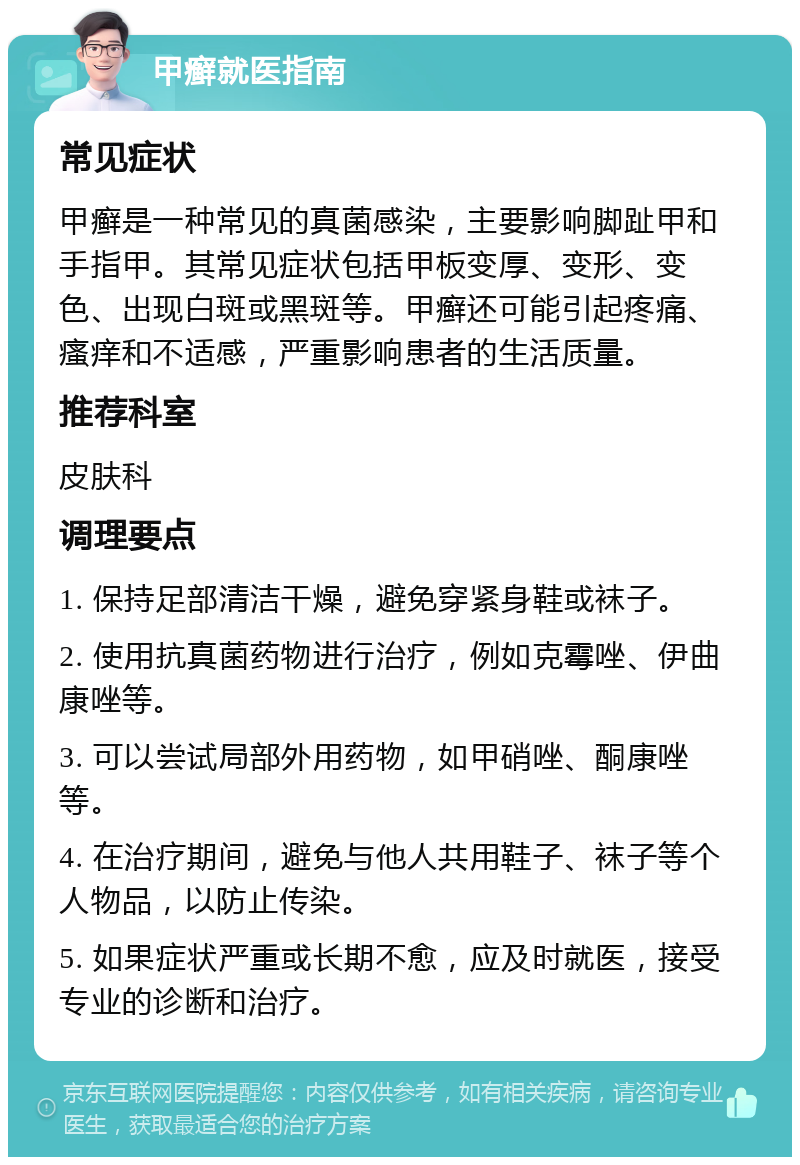 甲癣就医指南 常见症状 甲癣是一种常见的真菌感染，主要影响脚趾甲和手指甲。其常见症状包括甲板变厚、变形、变色、出现白斑或黑斑等。甲癣还可能引起疼痛、瘙痒和不适感，严重影响患者的生活质量。 推荐科室 皮肤科 调理要点 1. 保持足部清洁干燥，避免穿紧身鞋或袜子。 2. 使用抗真菌药物进行治疗，例如克霉唑、伊曲康唑等。 3. 可以尝试局部外用药物，如甲硝唑、酮康唑等。 4. 在治疗期间，避免与他人共用鞋子、袜子等个人物品，以防止传染。 5. 如果症状严重或长期不愈，应及时就医，接受专业的诊断和治疗。