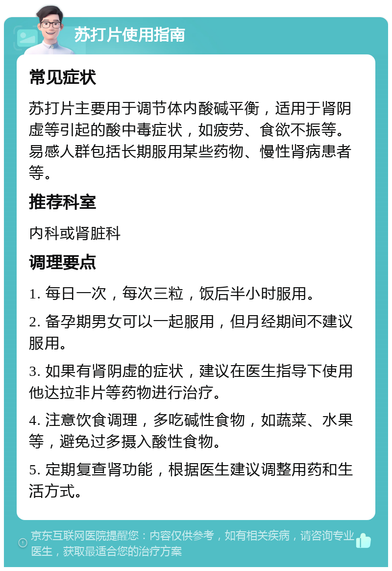 苏打片使用指南 常见症状 苏打片主要用于调节体内酸碱平衡，适用于肾阴虚等引起的酸中毒症状，如疲劳、食欲不振等。易感人群包括长期服用某些药物、慢性肾病患者等。 推荐科室 内科或肾脏科 调理要点 1. 每日一次，每次三粒，饭后半小时服用。 2. 备孕期男女可以一起服用，但月经期间不建议服用。 3. 如果有肾阴虚的症状，建议在医生指导下使用他达拉非片等药物进行治疗。 4. 注意饮食调理，多吃碱性食物，如蔬菜、水果等，避免过多摄入酸性食物。 5. 定期复查肾功能，根据医生建议调整用药和生活方式。