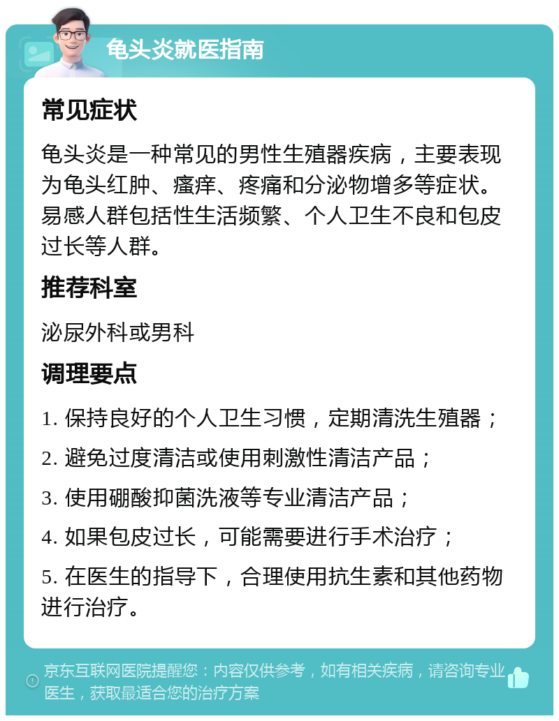 龟头炎就医指南 常见症状 龟头炎是一种常见的男性生殖器疾病，主要表现为龟头红肿、瘙痒、疼痛和分泌物增多等症状。易感人群包括性生活频繁、个人卫生不良和包皮过长等人群。 推荐科室 泌尿外科或男科 调理要点 1. 保持良好的个人卫生习惯，定期清洗生殖器； 2. 避免过度清洁或使用刺激性清洁产品； 3. 使用硼酸抑菌洗液等专业清洁产品； 4. 如果包皮过长，可能需要进行手术治疗； 5. 在医生的指导下，合理使用抗生素和其他药物进行治疗。