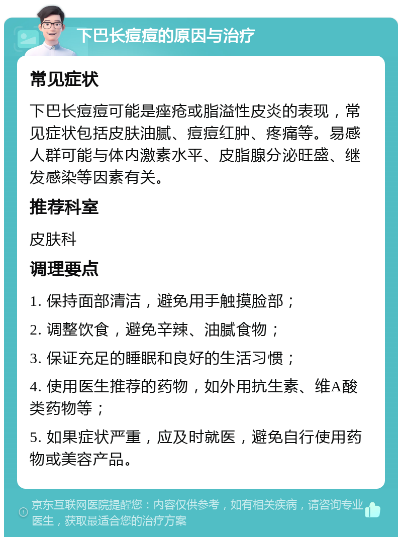 下巴长痘痘的原因与治疗 常见症状 下巴长痘痘可能是痤疮或脂溢性皮炎的表现，常见症状包括皮肤油腻、痘痘红肿、疼痛等。易感人群可能与体内激素水平、皮脂腺分泌旺盛、继发感染等因素有关。 推荐科室 皮肤科 调理要点 1. 保持面部清洁，避免用手触摸脸部； 2. 调整饮食，避免辛辣、油腻食物； 3. 保证充足的睡眠和良好的生活习惯； 4. 使用医生推荐的药物，如外用抗生素、维A酸类药物等； 5. 如果症状严重，应及时就医，避免自行使用药物或美容产品。