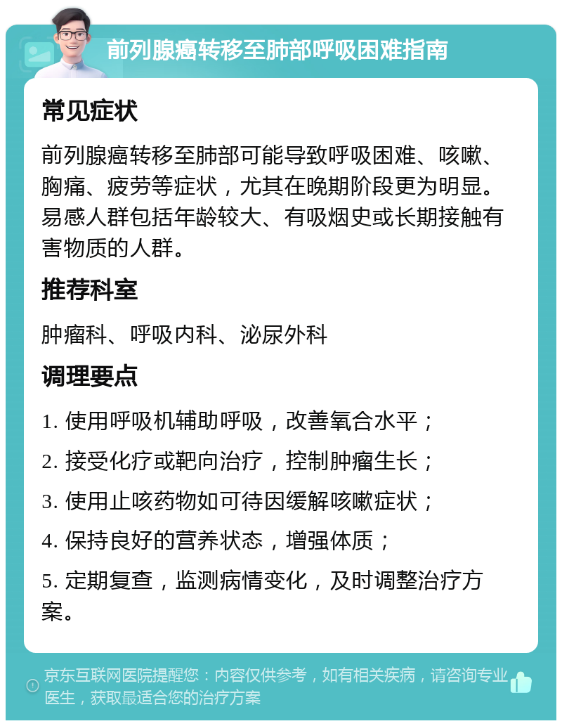 前列腺癌转移至肺部呼吸困难指南 常见症状 前列腺癌转移至肺部可能导致呼吸困难、咳嗽、胸痛、疲劳等症状，尤其在晚期阶段更为明显。易感人群包括年龄较大、有吸烟史或长期接触有害物质的人群。 推荐科室 肿瘤科、呼吸内科、泌尿外科 调理要点 1. 使用呼吸机辅助呼吸，改善氧合水平； 2. 接受化疗或靶向治疗，控制肿瘤生长； 3. 使用止咳药物如可待因缓解咳嗽症状； 4. 保持良好的营养状态，增强体质； 5. 定期复查，监测病情变化，及时调整治疗方案。