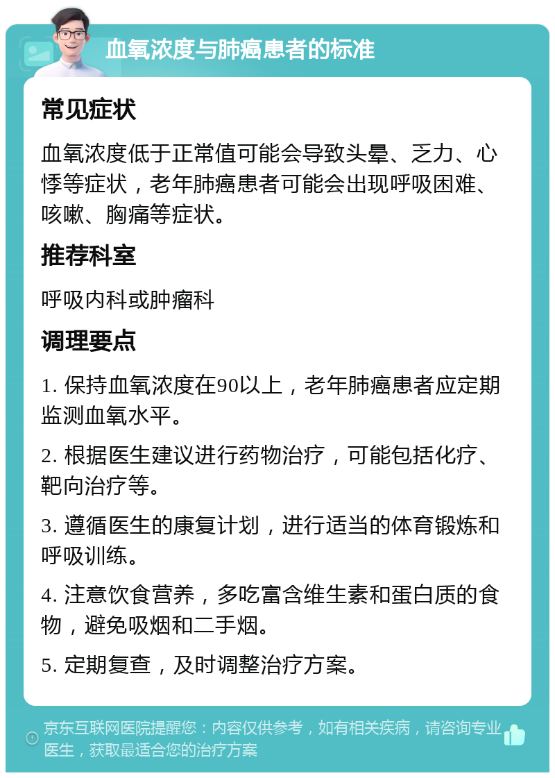 血氧浓度与肺癌患者的标准 常见症状 血氧浓度低于正常值可能会导致头晕、乏力、心悸等症状，老年肺癌患者可能会出现呼吸困难、咳嗽、胸痛等症状。 推荐科室 呼吸内科或肿瘤科 调理要点 1. 保持血氧浓度在90以上，老年肺癌患者应定期监测血氧水平。 2. 根据医生建议进行药物治疗，可能包括化疗、靶向治疗等。 3. 遵循医生的康复计划，进行适当的体育锻炼和呼吸训练。 4. 注意饮食营养，多吃富含维生素和蛋白质的食物，避免吸烟和二手烟。 5. 定期复查，及时调整治疗方案。