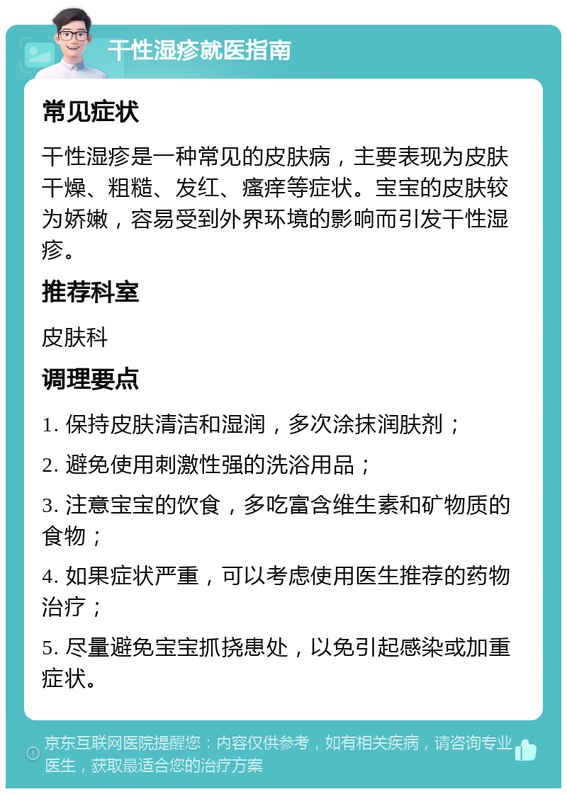 干性湿疹就医指南 常见症状 干性湿疹是一种常见的皮肤病，主要表现为皮肤干燥、粗糙、发红、瘙痒等症状。宝宝的皮肤较为娇嫩，容易受到外界环境的影响而引发干性湿疹。 推荐科室 皮肤科 调理要点 1. 保持皮肤清洁和湿润，多次涂抹润肤剂； 2. 避免使用刺激性强的洗浴用品； 3. 注意宝宝的饮食，多吃富含维生素和矿物质的食物； 4. 如果症状严重，可以考虑使用医生推荐的药物治疗； 5. 尽量避免宝宝抓挠患处，以免引起感染或加重症状。