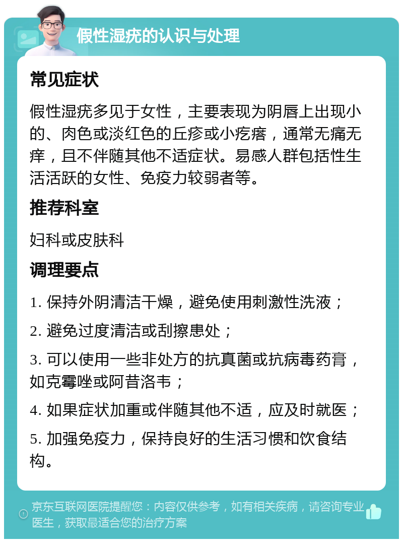 假性湿疣的认识与处理 常见症状 假性湿疣多见于女性，主要表现为阴唇上出现小的、肉色或淡红色的丘疹或小疙瘩，通常无痛无痒，且不伴随其他不适症状。易感人群包括性生活活跃的女性、免疫力较弱者等。 推荐科室 妇科或皮肤科 调理要点 1. 保持外阴清洁干燥，避免使用刺激性洗液； 2. 避免过度清洁或刮擦患处； 3. 可以使用一些非处方的抗真菌或抗病毒药膏，如克霉唑或阿昔洛韦； 4. 如果症状加重或伴随其他不适，应及时就医； 5. 加强免疫力，保持良好的生活习惯和饮食结构。