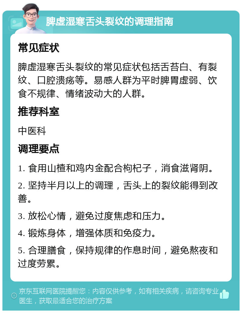 脾虚湿寒舌头裂纹的调理指南 常见症状 脾虚湿寒舌头裂纹的常见症状包括舌苔白、有裂纹、口腔溃疡等。易感人群为平时脾胃虚弱、饮食不规律、情绪波动大的人群。 推荐科室 中医科 调理要点 1. 食用山楂和鸡内金配合枸杞子，消食滋肾阴。 2. 坚持半月以上的调理，舌头上的裂纹能得到改善。 3. 放松心情，避免过度焦虑和压力。 4. 锻炼身体，增强体质和免疫力。 5. 合理膳食，保持规律的作息时间，避免熬夜和过度劳累。