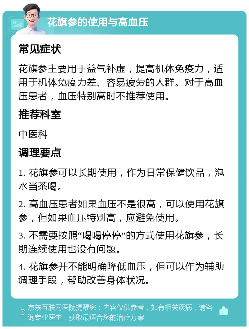 花旗参的使用与高血压 常见症状 花旗参主要用于益气补虚，提高机体免疫力，适用于机体免疫力差、容易疲劳的人群。对于高血压患者，血压特别高时不推荐使用。 推荐科室 中医科 调理要点 1. 花旗参可以长期使用，作为日常保健饮品，泡水当茶喝。 2. 高血压患者如果血压不是很高，可以使用花旗参，但如果血压特别高，应避免使用。 3. 不需要按照“喝喝停停”的方式使用花旗参，长期连续使用也没有问题。 4. 花旗参并不能明确降低血压，但可以作为辅助调理手段，帮助改善身体状况。