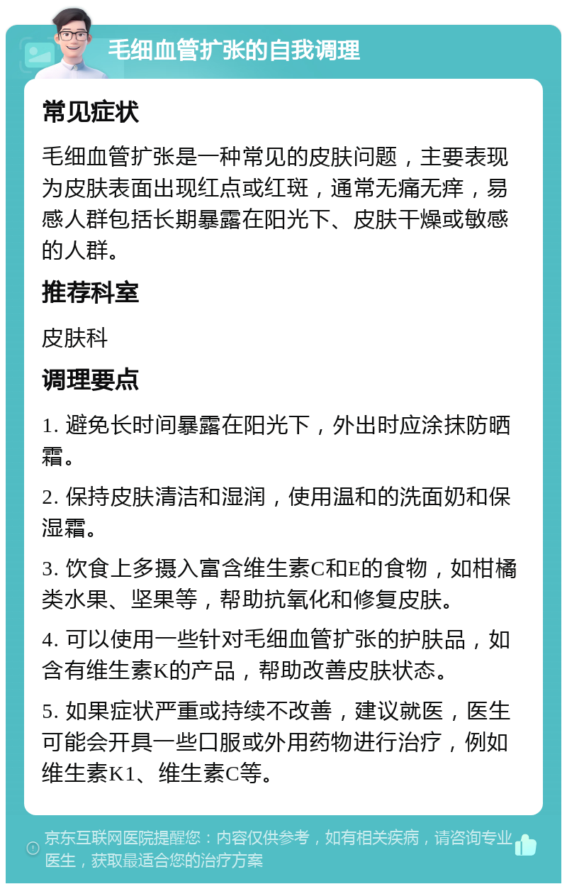 毛细血管扩张的自我调理 常见症状 毛细血管扩张是一种常见的皮肤问题，主要表现为皮肤表面出现红点或红斑，通常无痛无痒，易感人群包括长期暴露在阳光下、皮肤干燥或敏感的人群。 推荐科室 皮肤科 调理要点 1. 避免长时间暴露在阳光下，外出时应涂抹防晒霜。 2. 保持皮肤清洁和湿润，使用温和的洗面奶和保湿霜。 3. 饮食上多摄入富含维生素C和E的食物，如柑橘类水果、坚果等，帮助抗氧化和修复皮肤。 4. 可以使用一些针对毛细血管扩张的护肤品，如含有维生素K的产品，帮助改善皮肤状态。 5. 如果症状严重或持续不改善，建议就医，医生可能会开具一些口服或外用药物进行治疗，例如维生素K1、维生素C等。