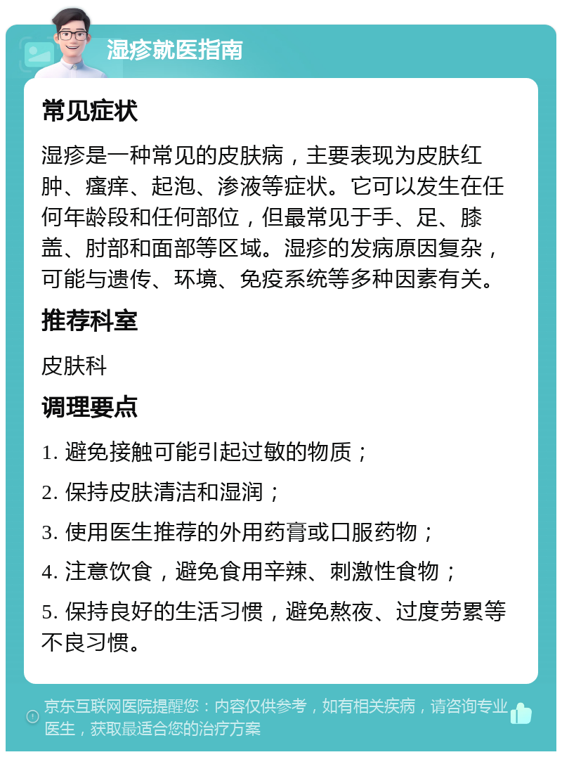 湿疹就医指南 常见症状 湿疹是一种常见的皮肤病，主要表现为皮肤红肿、瘙痒、起泡、渗液等症状。它可以发生在任何年龄段和任何部位，但最常见于手、足、膝盖、肘部和面部等区域。湿疹的发病原因复杂，可能与遗传、环境、免疫系统等多种因素有关。 推荐科室 皮肤科 调理要点 1. 避免接触可能引起过敏的物质； 2. 保持皮肤清洁和湿润； 3. 使用医生推荐的外用药膏或口服药物； 4. 注意饮食，避免食用辛辣、刺激性食物； 5. 保持良好的生活习惯，避免熬夜、过度劳累等不良习惯。