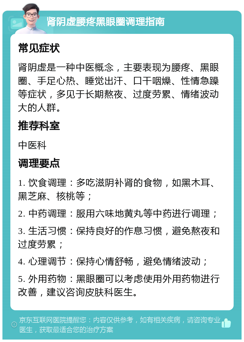 肾阴虚腰疼黑眼圈调理指南 常见症状 肾阴虚是一种中医概念，主要表现为腰疼、黑眼圈、手足心热、睡觉出汗、口干咽燥、性情急躁等症状，多见于长期熬夜、过度劳累、情绪波动大的人群。 推荐科室 中医科 调理要点 1. 饮食调理：多吃滋阴补肾的食物，如黑木耳、黑芝麻、核桃等； 2. 中药调理：服用六味地黄丸等中药进行调理； 3. 生活习惯：保持良好的作息习惯，避免熬夜和过度劳累； 4. 心理调节：保持心情舒畅，避免情绪波动； 5. 外用药物：黑眼圈可以考虑使用外用药物进行改善，建议咨询皮肤科医生。