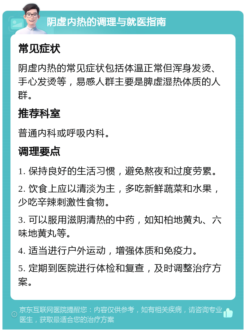 阴虚内热的调理与就医指南 常见症状 阴虚内热的常见症状包括体温正常但浑身发烫、手心发烫等，易感人群主要是脾虚湿热体质的人群。 推荐科室 普通内科或呼吸内科。 调理要点 1. 保持良好的生活习惯，避免熬夜和过度劳累。 2. 饮食上应以清淡为主，多吃新鲜蔬菜和水果，少吃辛辣刺激性食物。 3. 可以服用滋阴清热的中药，如知柏地黄丸、六味地黄丸等。 4. 适当进行户外运动，增强体质和免疫力。 5. 定期到医院进行体检和复查，及时调整治疗方案。