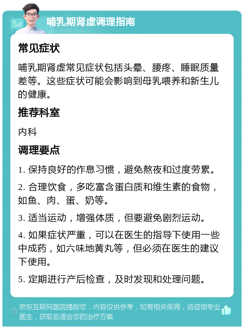 哺乳期肾虚调理指南 常见症状 哺乳期肾虚常见症状包括头晕、腰疼、睡眠质量差等。这些症状可能会影响到母乳喂养和新生儿的健康。 推荐科室 内科 调理要点 1. 保持良好的作息习惯，避免熬夜和过度劳累。 2. 合理饮食，多吃富含蛋白质和维生素的食物，如鱼、肉、蛋、奶等。 3. 适当运动，增强体质，但要避免剧烈运动。 4. 如果症状严重，可以在医生的指导下使用一些中成药，如六味地黄丸等，但必须在医生的建议下使用。 5. 定期进行产后检查，及时发现和处理问题。