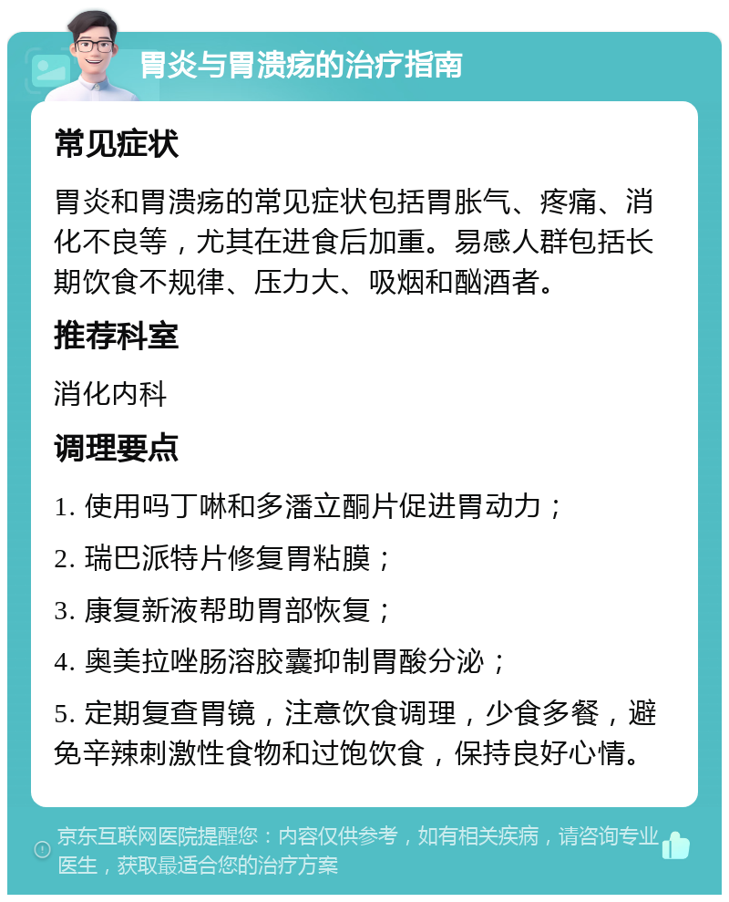 胃炎与胃溃疡的治疗指南 常见症状 胃炎和胃溃疡的常见症状包括胃胀气、疼痛、消化不良等，尤其在进食后加重。易感人群包括长期饮食不规律、压力大、吸烟和酗酒者。 推荐科室 消化内科 调理要点 1. 使用吗丁啉和多潘立酮片促进胃动力； 2. 瑞巴派特片修复胃粘膜； 3. 康复新液帮助胃部恢复； 4. 奥美拉唑肠溶胶囊抑制胃酸分泌； 5. 定期复查胃镜，注意饮食调理，少食多餐，避免辛辣刺激性食物和过饱饮食，保持良好心情。