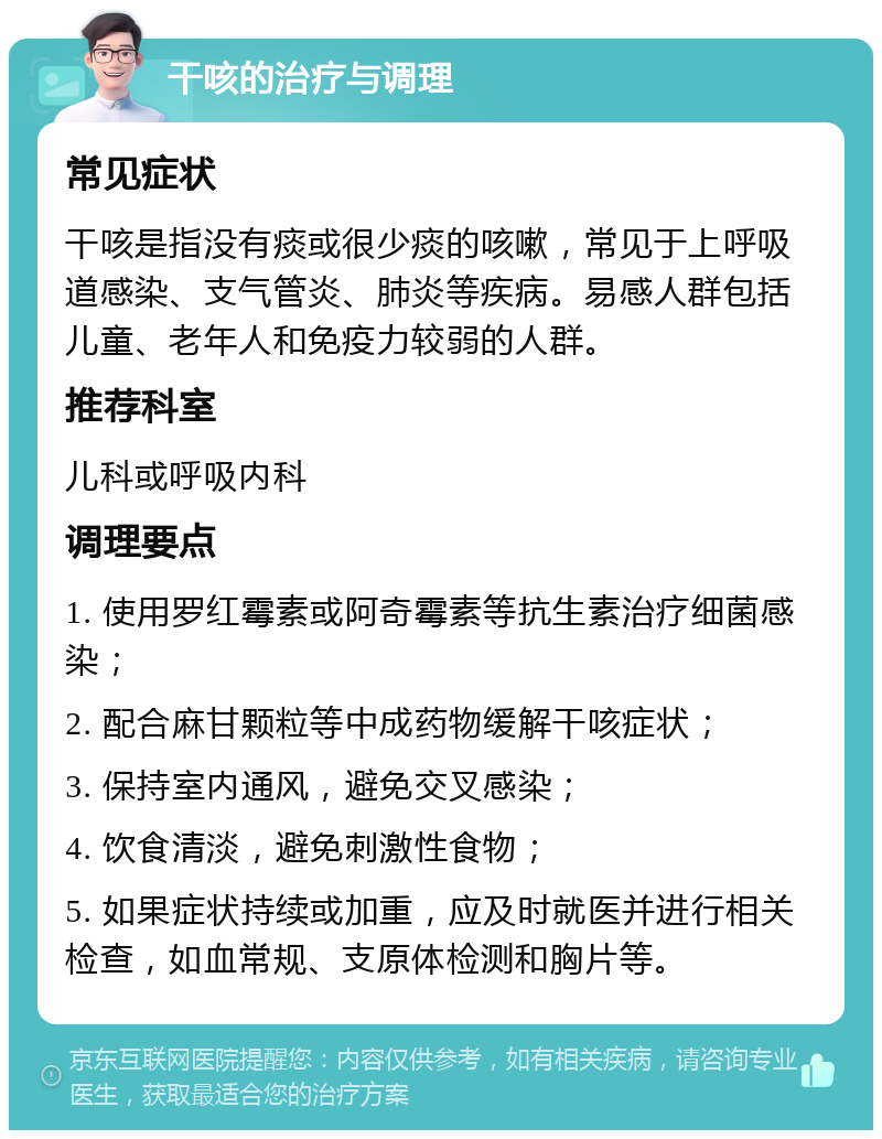 干咳的治疗与调理 常见症状 干咳是指没有痰或很少痰的咳嗽，常见于上呼吸道感染、支气管炎、肺炎等疾病。易感人群包括儿童、老年人和免疫力较弱的人群。 推荐科室 儿科或呼吸内科 调理要点 1. 使用罗红霉素或阿奇霉素等抗生素治疗细菌感染； 2. 配合麻甘颗粒等中成药物缓解干咳症状； 3. 保持室内通风，避免交叉感染； 4. 饮食清淡，避免刺激性食物； 5. 如果症状持续或加重，应及时就医并进行相关检查，如血常规、支原体检测和胸片等。