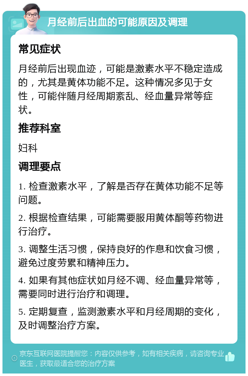 月经前后出血的可能原因及调理 常见症状 月经前后出现血迹，可能是激素水平不稳定造成的，尤其是黄体功能不足。这种情况多见于女性，可能伴随月经周期紊乱、经血量异常等症状。 推荐科室 妇科 调理要点 1. 检查激素水平，了解是否存在黄体功能不足等问题。 2. 根据检查结果，可能需要服用黄体酮等药物进行治疗。 3. 调整生活习惯，保持良好的作息和饮食习惯，避免过度劳累和精神压力。 4. 如果有其他症状如月经不调、经血量异常等，需要同时进行治疗和调理。 5. 定期复查，监测激素水平和月经周期的变化，及时调整治疗方案。