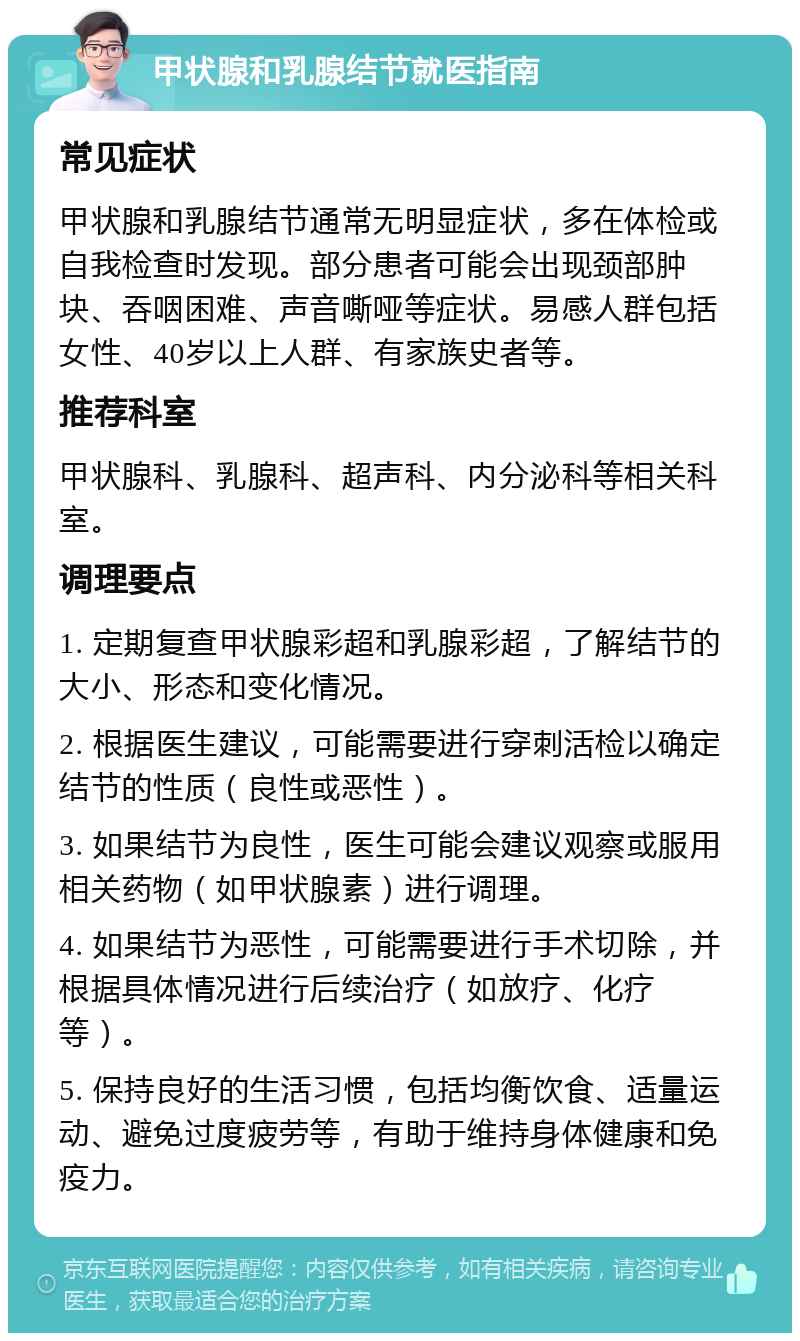 甲状腺和乳腺结节就医指南 常见症状 甲状腺和乳腺结节通常无明显症状，多在体检或自我检查时发现。部分患者可能会出现颈部肿块、吞咽困难、声音嘶哑等症状。易感人群包括女性、40岁以上人群、有家族史者等。 推荐科室 甲状腺科、乳腺科、超声科、内分泌科等相关科室。 调理要点 1. 定期复查甲状腺彩超和乳腺彩超，了解结节的大小、形态和变化情况。 2. 根据医生建议，可能需要进行穿刺活检以确定结节的性质（良性或恶性）。 3. 如果结节为良性，医生可能会建议观察或服用相关药物（如甲状腺素）进行调理。 4. 如果结节为恶性，可能需要进行手术切除，并根据具体情况进行后续治疗（如放疗、化疗等）。 5. 保持良好的生活习惯，包括均衡饮食、适量运动、避免过度疲劳等，有助于维持身体健康和免疫力。