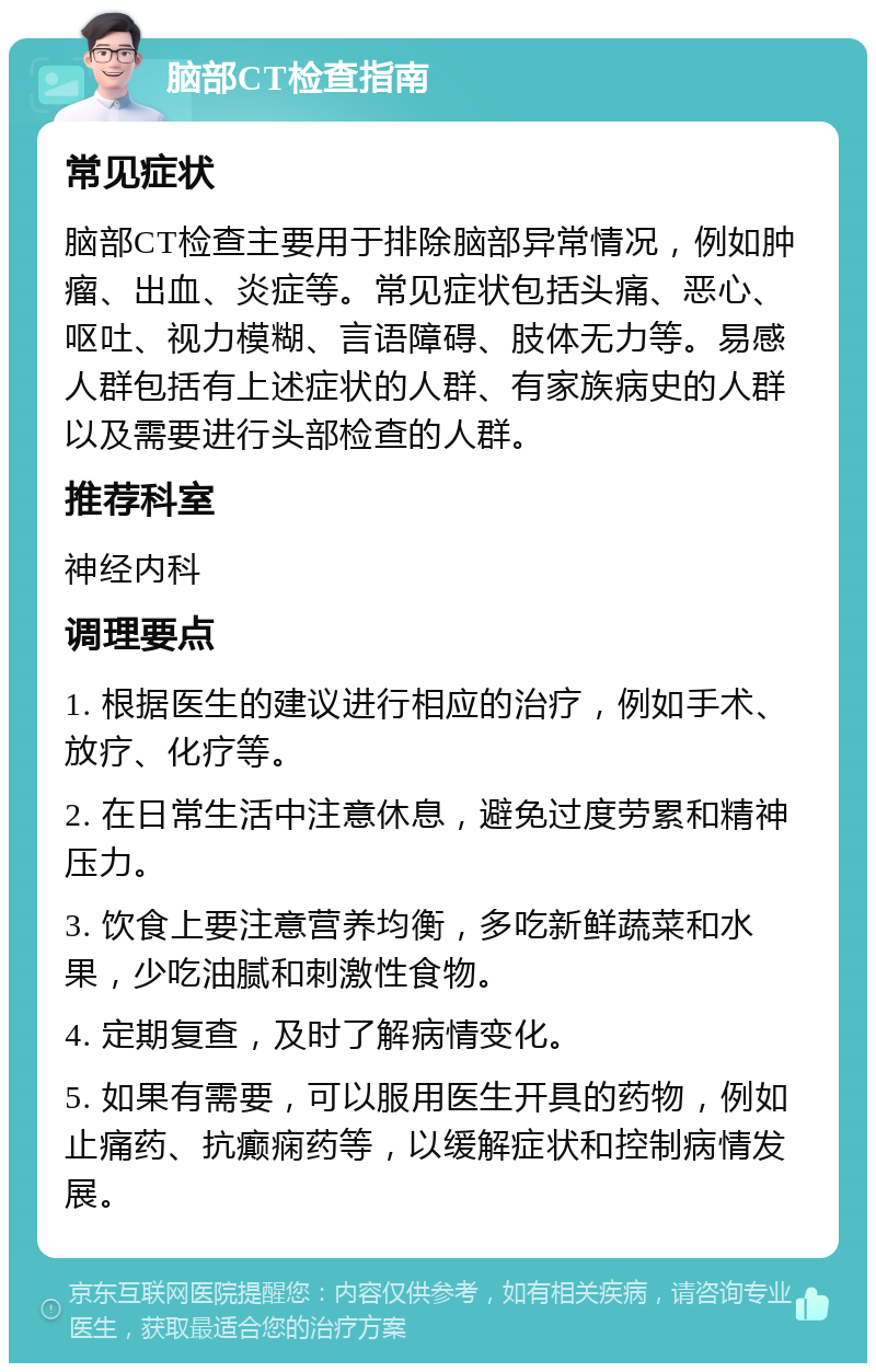 脑部CT检查指南 常见症状 脑部CT检查主要用于排除脑部异常情况，例如肿瘤、出血、炎症等。常见症状包括头痛、恶心、呕吐、视力模糊、言语障碍、肢体无力等。易感人群包括有上述症状的人群、有家族病史的人群以及需要进行头部检查的人群。 推荐科室 神经内科 调理要点 1. 根据医生的建议进行相应的治疗，例如手术、放疗、化疗等。 2. 在日常生活中注意休息，避免过度劳累和精神压力。 3. 饮食上要注意营养均衡，多吃新鲜蔬菜和水果，少吃油腻和刺激性食物。 4. 定期复查，及时了解病情变化。 5. 如果有需要，可以服用医生开具的药物，例如止痛药、抗癫痫药等，以缓解症状和控制病情发展。