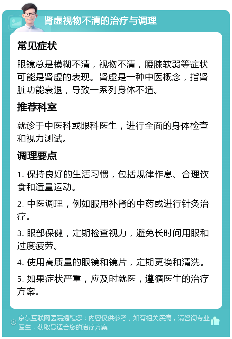 肾虚视物不清的治疗与调理 常见症状 眼镜总是模糊不清，视物不清，腰膝软弱等症状可能是肾虚的表现。肾虚是一种中医概念，指肾脏功能衰退，导致一系列身体不适。 推荐科室 就诊于中医科或眼科医生，进行全面的身体检查和视力测试。 调理要点 1. 保持良好的生活习惯，包括规律作息、合理饮食和适量运动。 2. 中医调理，例如服用补肾的中药或进行针灸治疗。 3. 眼部保健，定期检查视力，避免长时间用眼和过度疲劳。 4. 使用高质量的眼镜和镜片，定期更换和清洗。 5. 如果症状严重，应及时就医，遵循医生的治疗方案。