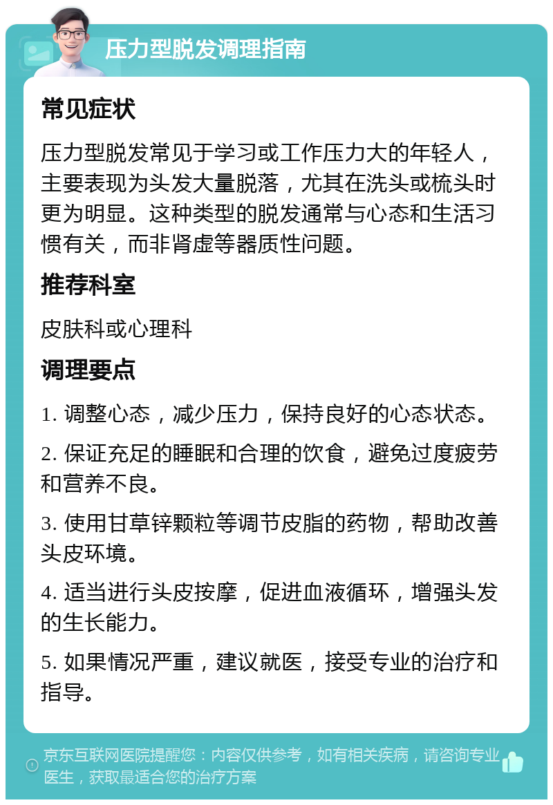 压力型脱发调理指南 常见症状 压力型脱发常见于学习或工作压力大的年轻人，主要表现为头发大量脱落，尤其在洗头或梳头时更为明显。这种类型的脱发通常与心态和生活习惯有关，而非肾虚等器质性问题。 推荐科室 皮肤科或心理科 调理要点 1. 调整心态，减少压力，保持良好的心态状态。 2. 保证充足的睡眠和合理的饮食，避免过度疲劳和营养不良。 3. 使用甘草锌颗粒等调节皮脂的药物，帮助改善头皮环境。 4. 适当进行头皮按摩，促进血液循环，增强头发的生长能力。 5. 如果情况严重，建议就医，接受专业的治疗和指导。