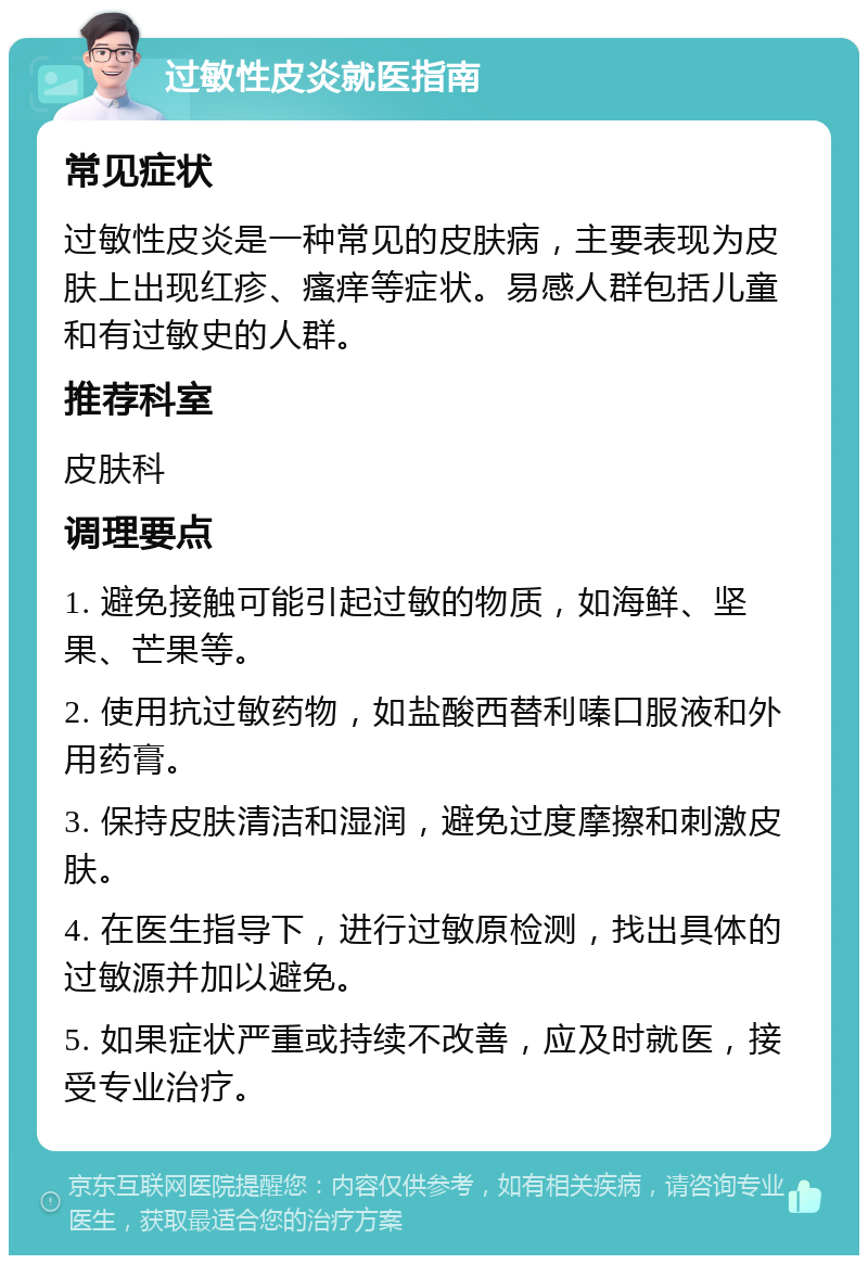 过敏性皮炎就医指南 常见症状 过敏性皮炎是一种常见的皮肤病，主要表现为皮肤上出现红疹、瘙痒等症状。易感人群包括儿童和有过敏史的人群。 推荐科室 皮肤科 调理要点 1. 避免接触可能引起过敏的物质，如海鲜、坚果、芒果等。 2. 使用抗过敏药物，如盐酸西替利嗪口服液和外用药膏。 3. 保持皮肤清洁和湿润，避免过度摩擦和刺激皮肤。 4. 在医生指导下，进行过敏原检测，找出具体的过敏源并加以避免。 5. 如果症状严重或持续不改善，应及时就医，接受专业治疗。