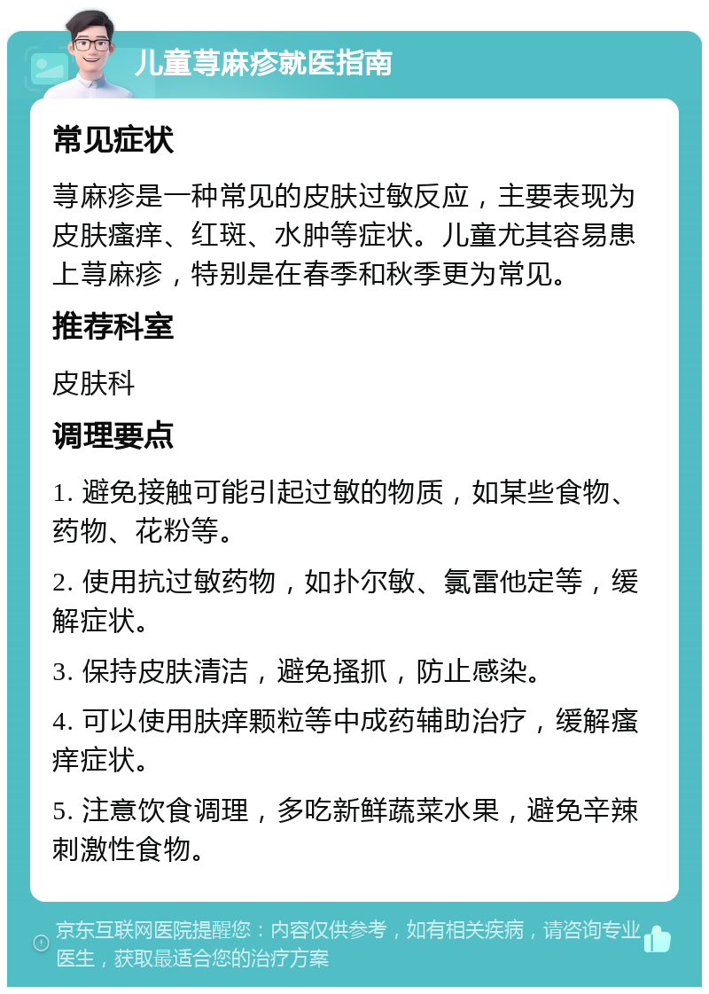 儿童荨麻疹就医指南 常见症状 荨麻疹是一种常见的皮肤过敏反应，主要表现为皮肤瘙痒、红斑、水肿等症状。儿童尤其容易患上荨麻疹，特别是在春季和秋季更为常见。 推荐科室 皮肤科 调理要点 1. 避免接触可能引起过敏的物质，如某些食物、药物、花粉等。 2. 使用抗过敏药物，如扑尔敏、氯雷他定等，缓解症状。 3. 保持皮肤清洁，避免搔抓，防止感染。 4. 可以使用肤痒颗粒等中成药辅助治疗，缓解瘙痒症状。 5. 注意饮食调理，多吃新鲜蔬菜水果，避免辛辣刺激性食物。