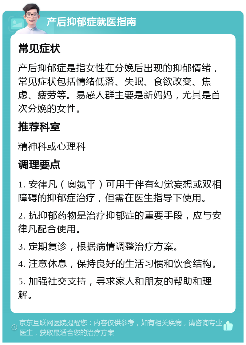 产后抑郁症就医指南 常见症状 产后抑郁症是指女性在分娩后出现的抑郁情绪，常见症状包括情绪低落、失眠、食欲改变、焦虑、疲劳等。易感人群主要是新妈妈，尤其是首次分娩的女性。 推荐科室 精神科或心理科 调理要点 1. 安律凡（奥氮平）可用于伴有幻觉妄想或双相障碍的抑郁症治疗，但需在医生指导下使用。 2. 抗抑郁药物是治疗抑郁症的重要手段，应与安律凡配合使用。 3. 定期复诊，根据病情调整治疗方案。 4. 注意休息，保持良好的生活习惯和饮食结构。 5. 加强社交支持，寻求家人和朋友的帮助和理解。