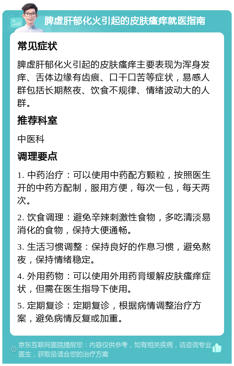 脾虚肝郁化火引起的皮肤瘙痒就医指南 常见症状 脾虚肝郁化火引起的皮肤瘙痒主要表现为浑身发痒、舌体边缘有齿痕、口干口苦等症状，易感人群包括长期熬夜、饮食不规律、情绪波动大的人群。 推荐科室 中医科 调理要点 1. 中药治疗：可以使用中药配方颗粒，按照医生开的中药方配制，服用方便，每次一包，每天两次。 2. 饮食调理：避免辛辣刺激性食物，多吃清淡易消化的食物，保持大便通畅。 3. 生活习惯调整：保持良好的作息习惯，避免熬夜，保持情绪稳定。 4. 外用药物：可以使用外用药膏缓解皮肤瘙痒症状，但需在医生指导下使用。 5. 定期复诊：定期复诊，根据病情调整治疗方案，避免病情反复或加重。