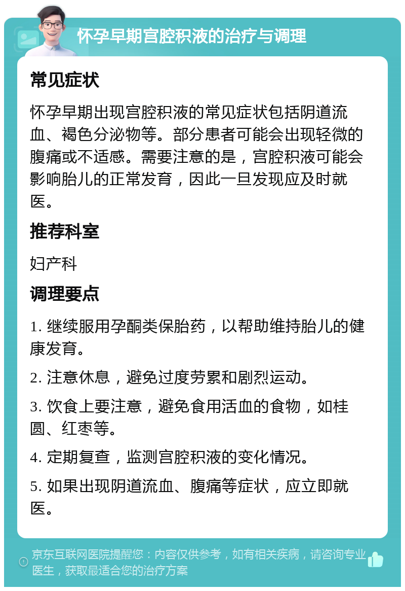 怀孕早期宫腔积液的治疗与调理 常见症状 怀孕早期出现宫腔积液的常见症状包括阴道流血、褐色分泌物等。部分患者可能会出现轻微的腹痛或不适感。需要注意的是，宫腔积液可能会影响胎儿的正常发育，因此一旦发现应及时就医。 推荐科室 妇产科 调理要点 1. 继续服用孕酮类保胎药，以帮助维持胎儿的健康发育。 2. 注意休息，避免过度劳累和剧烈运动。 3. 饮食上要注意，避免食用活血的食物，如桂圆、红枣等。 4. 定期复查，监测宫腔积液的变化情况。 5. 如果出现阴道流血、腹痛等症状，应立即就医。