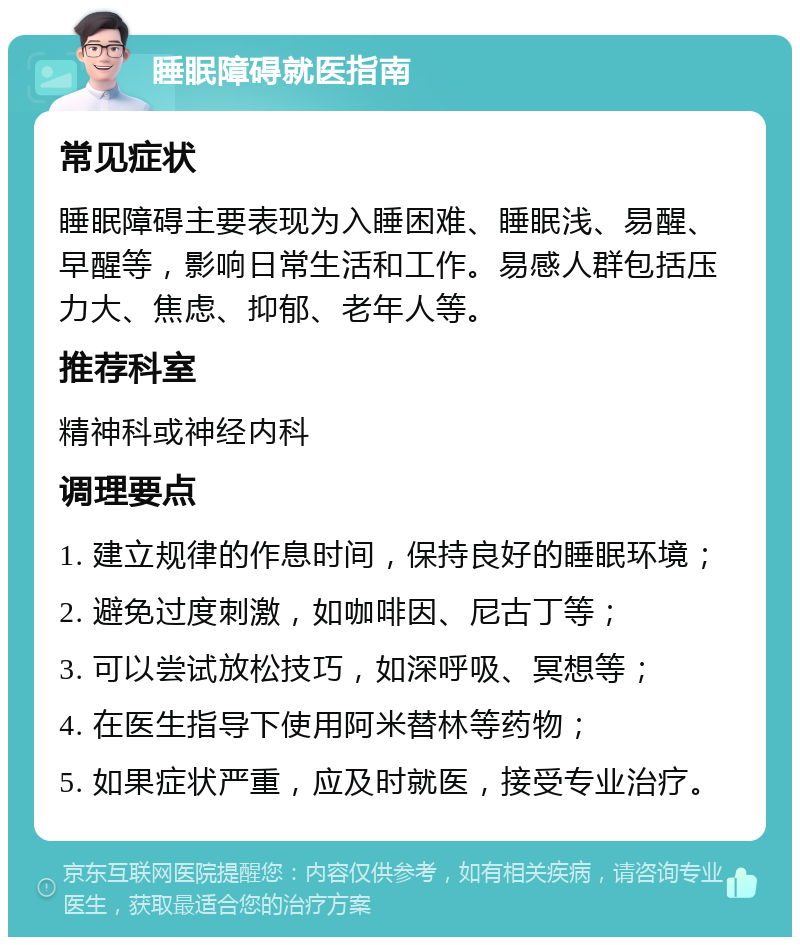 睡眠障碍就医指南 常见症状 睡眠障碍主要表现为入睡困难、睡眠浅、易醒、早醒等，影响日常生活和工作。易感人群包括压力大、焦虑、抑郁、老年人等。 推荐科室 精神科或神经内科 调理要点 1. 建立规律的作息时间，保持良好的睡眠环境； 2. 避免过度刺激，如咖啡因、尼古丁等； 3. 可以尝试放松技巧，如深呼吸、冥想等； 4. 在医生指导下使用阿米替林等药物； 5. 如果症状严重，应及时就医，接受专业治疗。