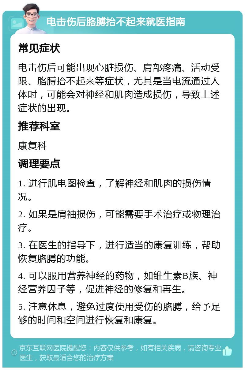 电击伤后胳膊抬不起来就医指南 常见症状 电击伤后可能出现心脏损伤、肩部疼痛、活动受限、胳膊抬不起来等症状，尤其是当电流通过人体时，可能会对神经和肌肉造成损伤，导致上述症状的出现。 推荐科室 康复科 调理要点 1. 进行肌电图检查，了解神经和肌肉的损伤情况。 2. 如果是肩袖损伤，可能需要手术治疗或物理治疗。 3. 在医生的指导下，进行适当的康复训练，帮助恢复胳膊的功能。 4. 可以服用营养神经的药物，如维生素B族、神经营养因子等，促进神经的修复和再生。 5. 注意休息，避免过度使用受伤的胳膊，给予足够的时间和空间进行恢复和康复。