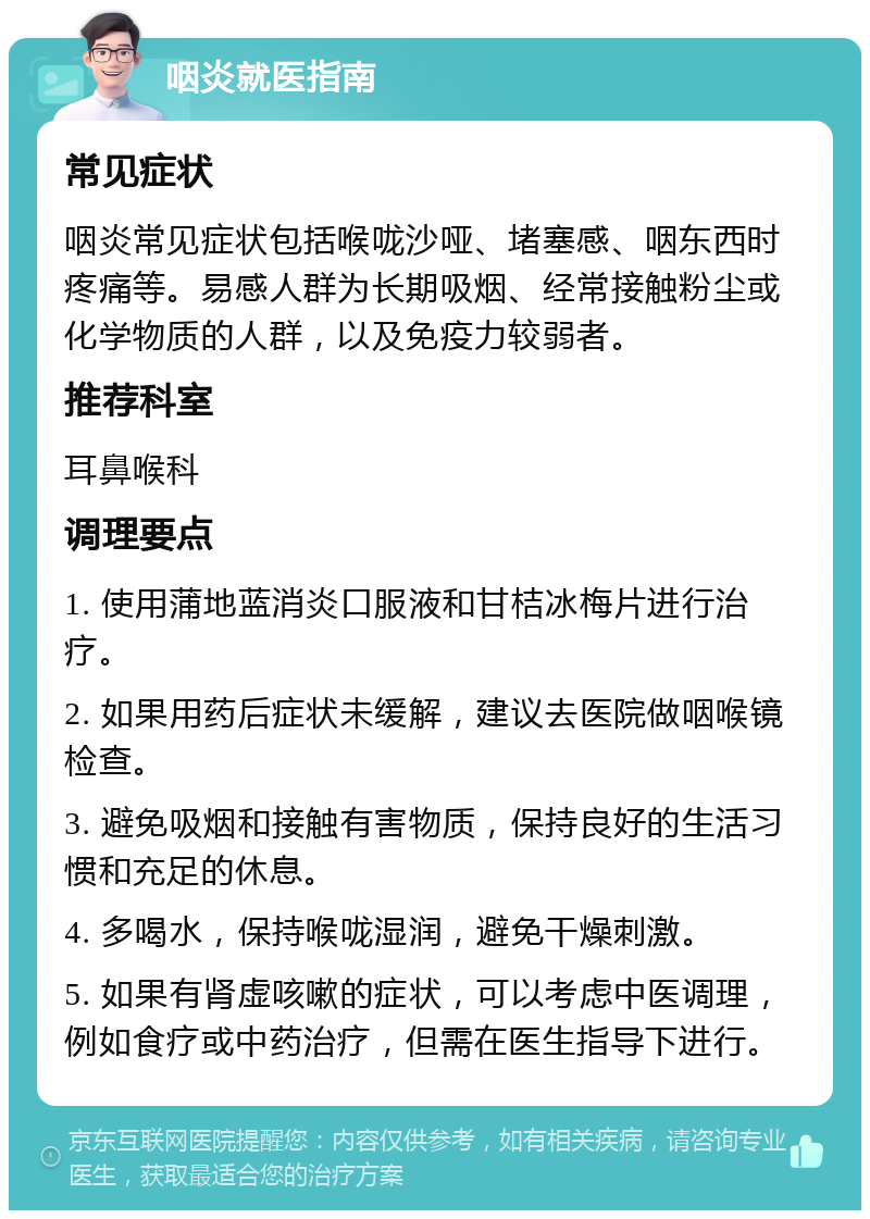 咽炎就医指南 常见症状 咽炎常见症状包括喉咙沙哑、堵塞感、咽东西时疼痛等。易感人群为长期吸烟、经常接触粉尘或化学物质的人群，以及免疫力较弱者。 推荐科室 耳鼻喉科 调理要点 1. 使用蒲地蓝消炎口服液和甘桔冰梅片进行治疗。 2. 如果用药后症状未缓解，建议去医院做咽喉镜检查。 3. 避免吸烟和接触有害物质，保持良好的生活习惯和充足的休息。 4. 多喝水，保持喉咙湿润，避免干燥刺激。 5. 如果有肾虚咳嗽的症状，可以考虑中医调理，例如食疗或中药治疗，但需在医生指导下进行。