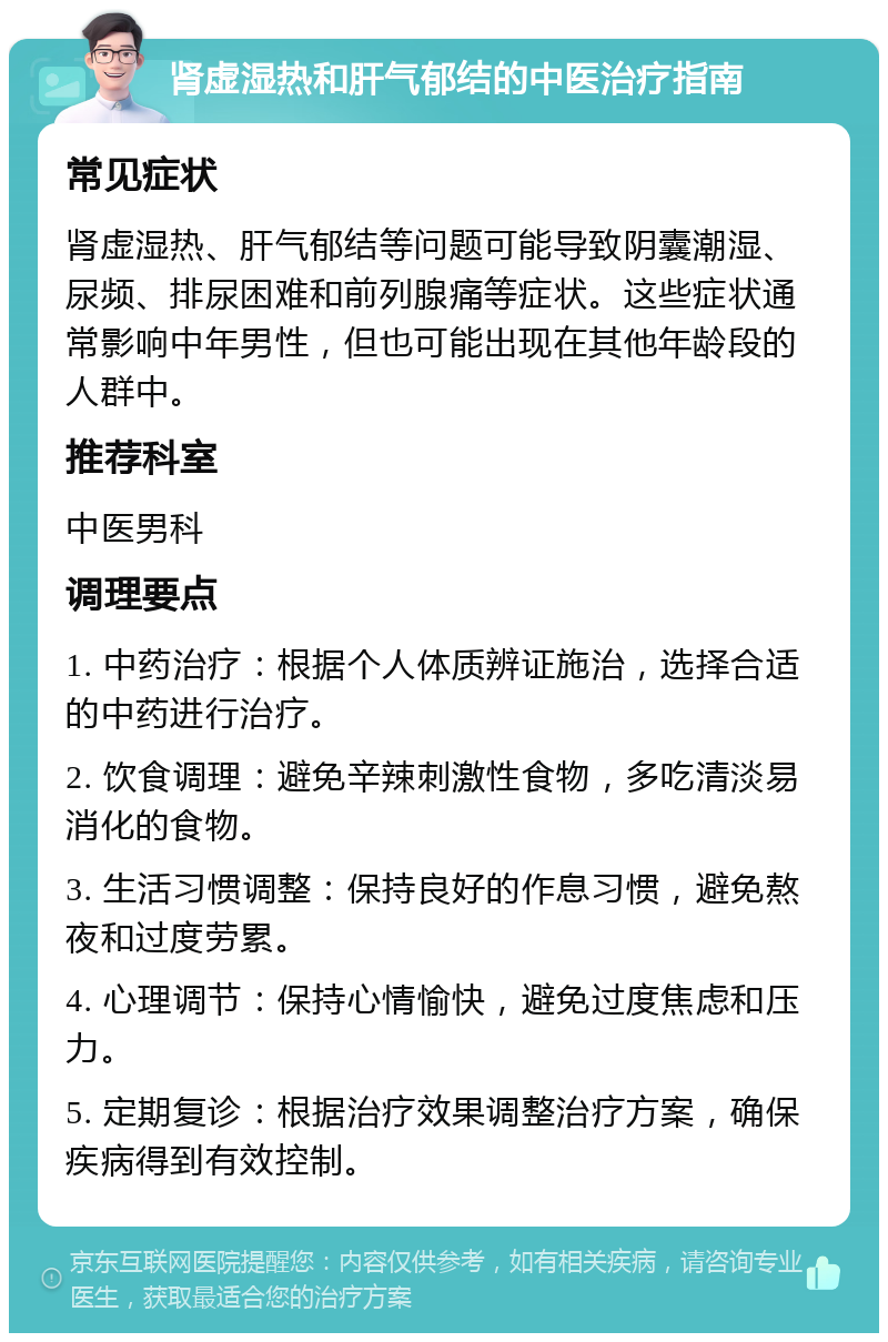 肾虚湿热和肝气郁结的中医治疗指南 常见症状 肾虚湿热、肝气郁结等问题可能导致阴囊潮湿、尿频、排尿困难和前列腺痛等症状。这些症状通常影响中年男性，但也可能出现在其他年龄段的人群中。 推荐科室 中医男科 调理要点 1. 中药治疗：根据个人体质辨证施治，选择合适的中药进行治疗。 2. 饮食调理：避免辛辣刺激性食物，多吃清淡易消化的食物。 3. 生活习惯调整：保持良好的作息习惯，避免熬夜和过度劳累。 4. 心理调节：保持心情愉快，避免过度焦虑和压力。 5. 定期复诊：根据治疗效果调整治疗方案，确保疾病得到有效控制。