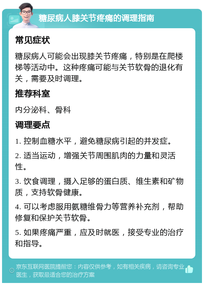 糖尿病人膝关节疼痛的调理指南 常见症状 糖尿病人可能会出现膝关节疼痛，特别是在爬楼梯等活动中。这种疼痛可能与关节软骨的退化有关，需要及时调理。 推荐科室 内分泌科、骨科 调理要点 1. 控制血糖水平，避免糖尿病引起的并发症。 2. 适当运动，增强关节周围肌肉的力量和灵活性。 3. 饮食调理，摄入足够的蛋白质、维生素和矿物质，支持软骨健康。 4. 可以考虑服用氨糖维骨力等营养补充剂，帮助修复和保护关节软骨。 5. 如果疼痛严重，应及时就医，接受专业的治疗和指导。