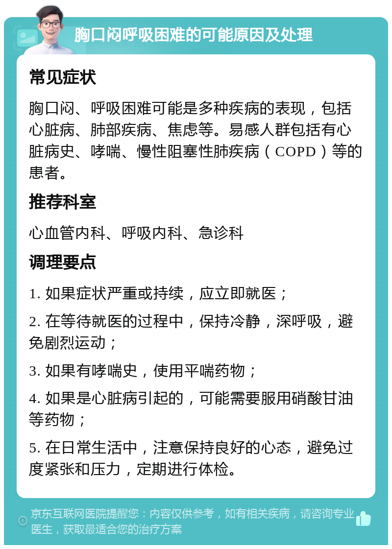 胸口闷呼吸困难的可能原因及处理 常见症状 胸口闷、呼吸困难可能是多种疾病的表现，包括心脏病、肺部疾病、焦虑等。易感人群包括有心脏病史、哮喘、慢性阻塞性肺疾病（COPD）等的患者。 推荐科室 心血管内科、呼吸内科、急诊科 调理要点 1. 如果症状严重或持续，应立即就医； 2. 在等待就医的过程中，保持冷静，深呼吸，避免剧烈运动； 3. 如果有哮喘史，使用平喘药物； 4. 如果是心脏病引起的，可能需要服用硝酸甘油等药物； 5. 在日常生活中，注意保持良好的心态，避免过度紧张和压力，定期进行体检。